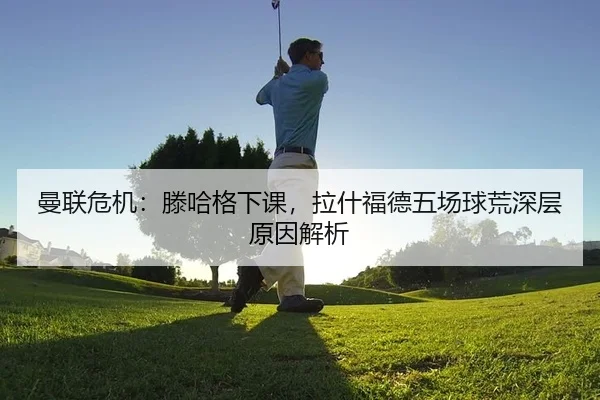 曼联危机：滕哈格下课，拉什福德五场球荒深层原因解析